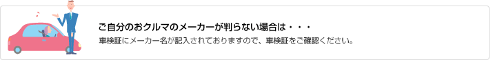 ご自分のおクルマのメーカーが判らない場合は・・・車検証にメーカー名が記入されておりますので、車検証をご確認ください。