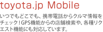 toyota.jp Mobile�F���ł��ǂ��ł��A�g�ѓd�b����N���}�����`�F�b�N�IGPS�@�\����̓X�܌�����A�e�탊�N�G�X�g�@�\�ɂ��Ή����Ă��܂��B