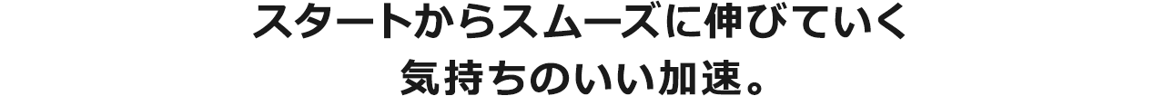 スタートからスムーズに伸びていく気持ちのいい加速。