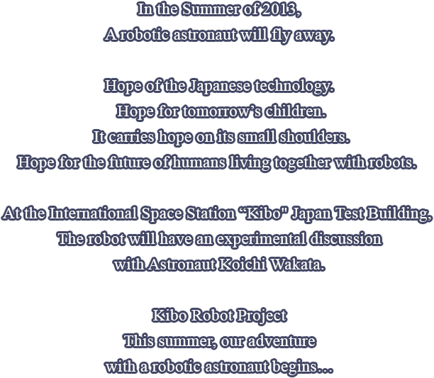 In the Summer of 2013,A robotic astronaut will fly away.Hope of the Japanese technology. Hope for tomorrow’s children. It carries hope on its small shoulders. Hope for the future of humans living together with robots. At the International Space Station 'Kibo' Japan Test Building, The robot will have an experimental discussion with Astronaut Koichi Wakata. Kibo Robot Project This summer, our adventure with a robotic astronaut begins…
