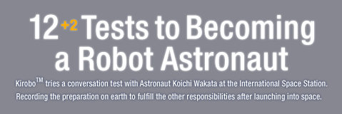 12 Tests to Becoming a Robot Astronaut / Kirobo ™ tries a conversation test with Astronaut Koichi Wakata at the International Space Station. Recording the preparation on earth to fulfill the other responsibilities after launching into space.