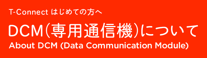 T-Connect はじめての方へ DCM（専用通信機）について About DCM (Data Communication Module)