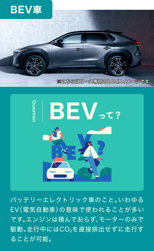 【BEV車】BEVって？バッテリーエレクトリック車のこと。いわゆるEV（電気自動車）の意味で使われることが多いです。エンジンは積んでおらず、モーターのみで駆動。走行中にはCO₂を直接排出せずに走行することが可能。