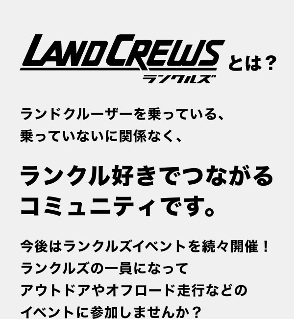 LANDCREWS ランクルズ とは？ランドクルーザーを乗っている、乗っていないに関係なく、ランクル好きでつながるコミュニティです。今後はランクルズイベントを続々開催！ランクルズの一員になってアウトドアやオフロード走行などのイベントに参加しませんか？