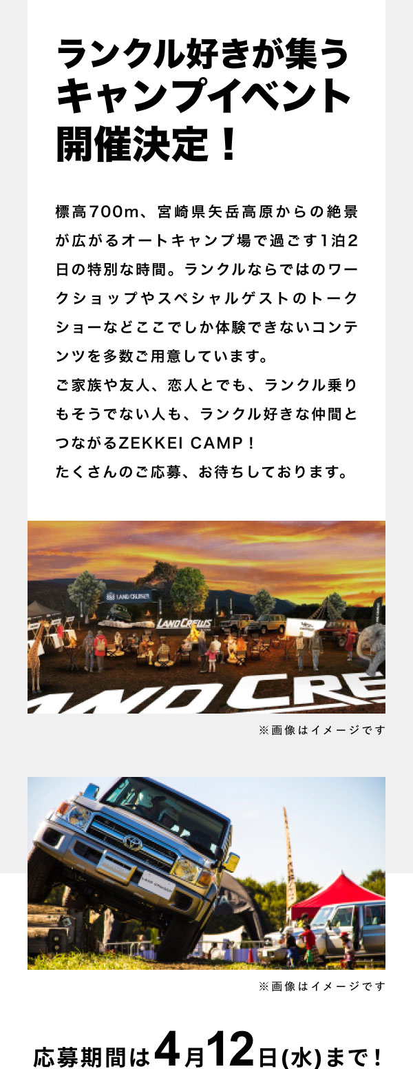 ランクル好きが集うキャンプイベント開催決定！標高700m、宮崎県矢岳高原からの絶景が広がるオートキャンプ場で過ごす１泊２日の特別な時間。ランクルならではのワークショップやスペシャルゲストのトークショーなどここでしか体験できないコンテンツを多数ご用意しています。ご家族や友人、恋人とでも、ランクル乗りもそうでない人も、ランクル好きな仲間とつながるZEKKEI CAMP！たくさんのご応募、お待ちしております。応募期間は4月12日(水)まで！