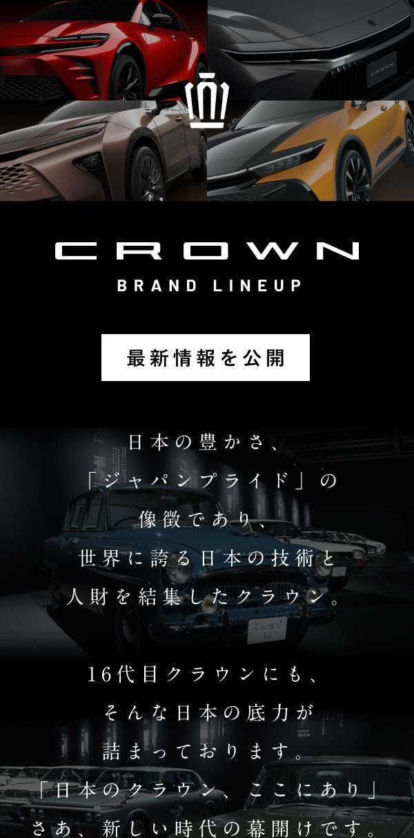 CROWN BRAND LINEUP 最新情報を公開 日本の豊かさ、「ジャパンプライド」の像徴であり、世界に誇る日本の技術と人財を結集したクラウン。16代目クラウンにも、そんな日本の底力が詰まっております。「日本のクラウン、ここにあり」さあ、新しい時代の幕開けです。