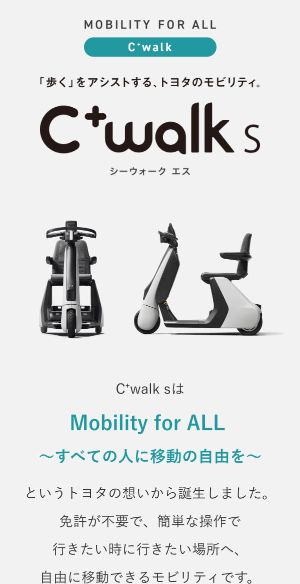 「歩く」をアシストする、トヨタのモビリティ。「C⁺walk s」C⁺walk sは「Mobility for ALL ～すべての人に移動の自由を～」をというトヨタの想いから誕生しました。免許が不要で、簡単な操作で行きたい時に行きたい場所へ、自由に移動できるモビリティです。 