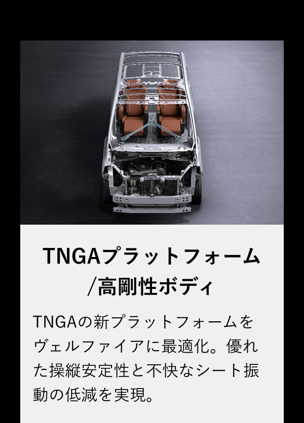 TNGAプラットフォーム/高剛性ボディ TNGAの新プラットフォームをヴェルファイアに最適化。優れた操縦安定性と不快なシート振動の低減を実現。