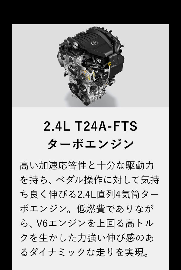 2.4L T24A-FTSターボエンジン 高い加速応答性と十分な駆動力を持ち、ペダル操作に対して気持ち良く伸びる2.4L直列4気筒ターボエンジン。低燃費でありながら、V6エンジンを上回る高トルクを生かした力強い伸び感のあるダイナミックな走りを実現。