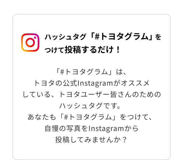 ハッシュタグ「＃トヨタグラム」をつけて投稿するだけ！「＃トヨタグラム」は、トヨタの公式Instagramがオススメしている、トヨタユーザー皆さんのためのハッシュタグです。あなたも「＃トヨタグラム」をつけて、自慢の写真をInstagramから投稿してみませんか？