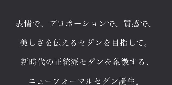 表情で、プロポーションで、質感で、美しさを伝えるセダンを目指して。新時代の正統派セダンを象徴する、ニューフォーマルセダン誕生。