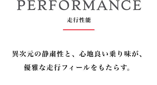 PERFORMANCE  走行性能 異次元の静粛性と、心地良い乗り味が、優雅な走行フィールをもたらす。