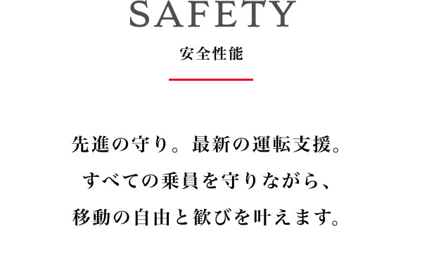 SAFETY 安全性能  先進の守り。最新の運転支援。 すべての乗員を守りながら、移動の自由と歓びを叶えます。