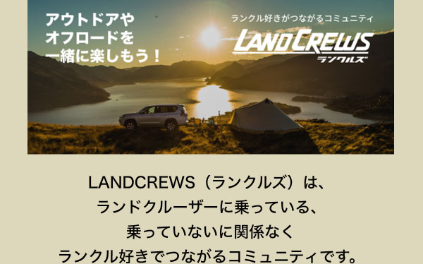 LANDCREWS  LANDCREWS（ランクルズ）は、ランドクルーザーに乗っている、乗っていないに関係なくランクル好きでつながるコミュニティです。