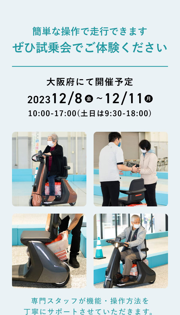 簡単な操作で走行できます。 ぜひ試乗会でご体験ください。  大阪府にて開催予定 2023 12/8(金) 〜12/11(月) 10:00-17:00(土日は9:30-18:00)  専門スタッフが機能・操作方法を 丁寧にサポートさせていただきます。