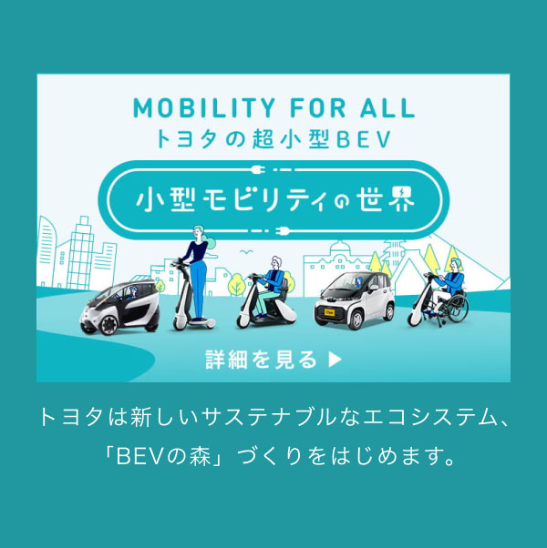 MOBILITY FOR ALL トヨタの超小型BEV 小型モビリティの世界 トヨタは新しいサステナブルなエコシステム、「BEVの森」づくりをはじめます。