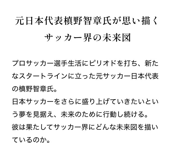 元日本代表槙野智章氏が思い描くサッカー界の未来図  プロサッカー選手生活にピリオドを打ち、新たなスタートラインに立った元サッカー日本代表の槙野智章氏。 日本サッカーをさらに盛り上げていきたいという夢を見据え、未来のために行動し続ける。彼は果たしてサッカー界にどんな未来図を描いているのか。