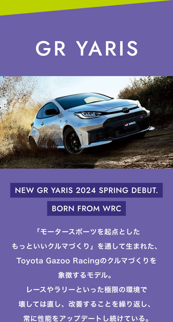 GR YARIS    NEW GR YARIS 2024 SPRING DEBUT. BORN FROM WRC  「モータースポーツを起点としたもっといいクルマづくり」を通して生まれた、Toyota Gazoo Racingのクルマづくりを象徴するモデル。レースやラリーといった極限の環境で壊しては直し、改善することを繰り返し、常に性能をアップデートし続けている。