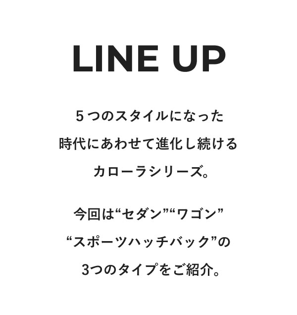 LINE UP  ５つのスタイルになった時代にあわせて進化し続けるカローラシリーズ。 今回は“セダン”“ワゴン”“スポーツハッチバック”の3つのタイプをご紹介。