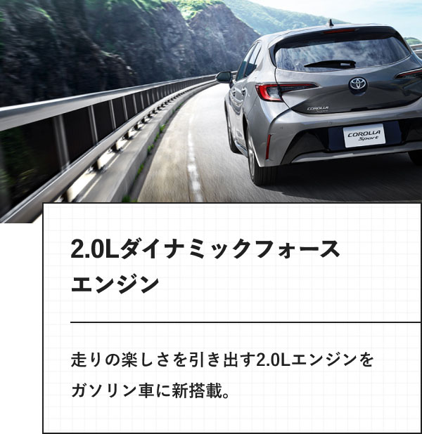 2.0Lダイナミックフォースエンジン 走りの楽しさを引き出す2.0Lエンジンをガソリン車に新搭載。