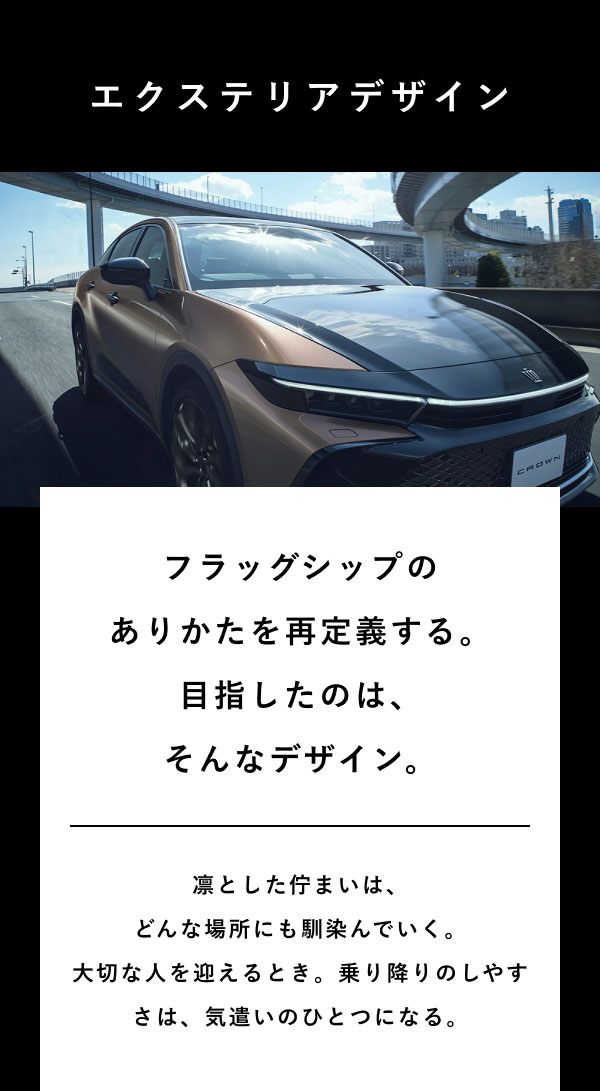 エクステリアデザイン  フラッグシップのありかたを再定義する。 目指したのは、そんなデザイン。  凛とした佇まいは、どんな場所にも馴染んでいく。 大切な人を迎えるとき。乗り降りのしやすさは、気遣いのひとつになる。