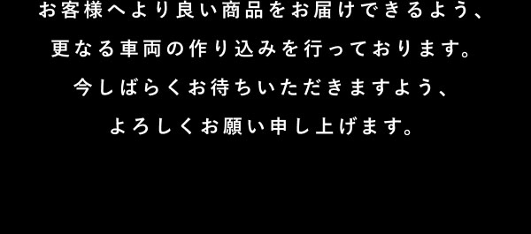 お客様へより良い商品をお届けできるよう、更なる車両の作り込みを行っております。 今しばらくお待ちいただきますよう、よろしくお願い申し上げます。