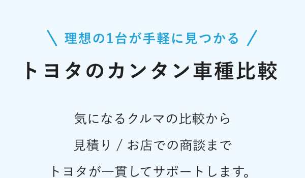 理想の1台が手軽に見つかる トヨタのカンタン車種比較  気になるクルマの比較から 見積り / お店での商談まで トヨタが一貫してサポートします。