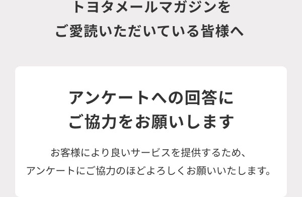 トヨタメールマガジンをご愛読いただいている皆様へ  アンケートへの回答にご協力をお願いします  お客様により良いサービスを提供するため、アンケートにご協力のほどよろしくお願いいたします。