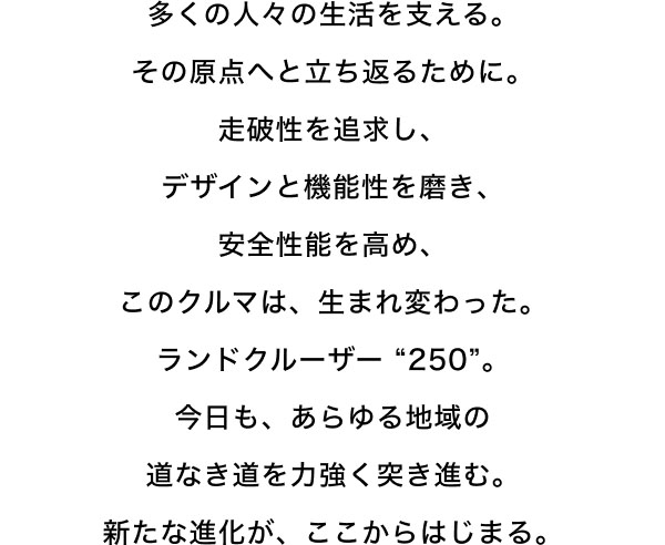 多くの人々の生活を支える。 その原点へと立ち返るために。 走破性を追求し、 デザインと機能性を磨き、 安全性能を高め、 このクルマは、生まれ変わった。 ランドクルーザー “250”。 今日も、あらゆる地域の 道なき道を力強く突き進む。 新たな進化が、ここからはじまる。