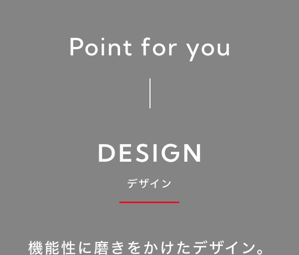 Point for you DESIGN-デザイン-  機能性に磨きをかけたデザイン。