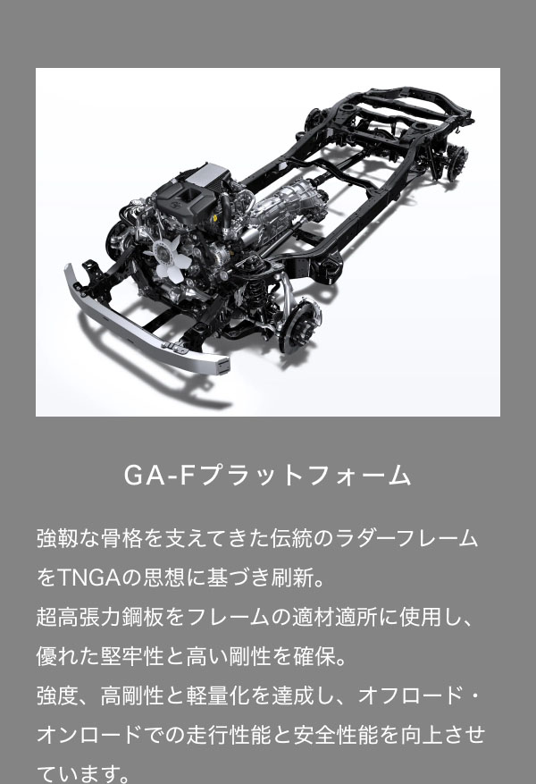 GA-Fプラットフォーム  強靱な骨格を支えてきた伝統のラダーフレームをTNGAの思想に基づき刷新。 超高張力鋼板をフレームの適材適所に使用し、優れた堅牢性と高い剛性を確保。 強度、高剛性と軽量化を達成し、オフロード・オンロードでの走行性能と安全性能を向上させています。