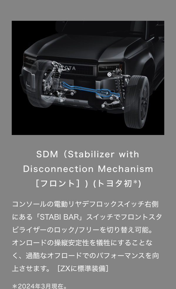 SDM（Stabilizer with Disconnection Mechanism ［フロント］) (トヨタ初＊)  コンソールの電動リヤデフロックスイッチ右側にある「STABI BAR」スイッチでフロントスタビライザーのロック/フリーを切り替え可能。 オンロードの操縦安定性を犠牲にすることなく、過酷なオフロードでのパフォーマンスを向上させます。［ZXに標準装備］  ＊2024年3月現在。