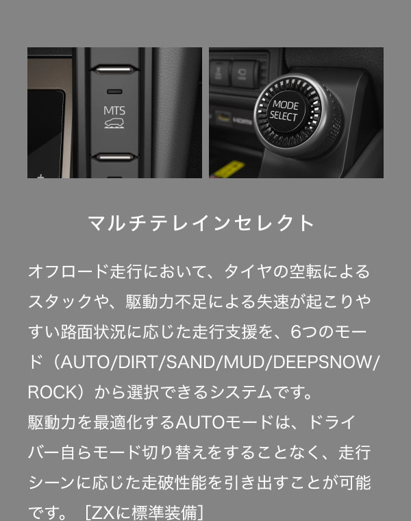 マルチテレインセレクト  オフロード走行において、タイヤの空転によるスタックや、駆動力不足による失速が起こりやすい路面状況に応じた走行支援を、6つのモード（AUTO/DIRT/SAND/MUD/DEEPSNOW/ROCK）から選択できるシステムです。 駆動力を最適化するAUTOモードは、ドライバー自らモード切り替えをすることなく、走行シーンに応じた走破性能を引き出すことが可能です。［ZXに標準装備］