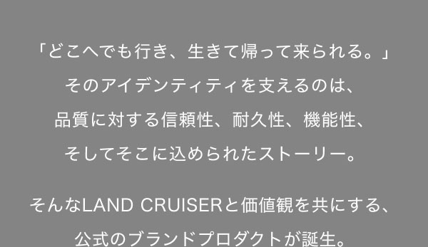 「どこへでも行き、生きて帰って来られる。」そのアイデンティティを支えるのは、 品質に対する信頼性、耐久性、機能性、そしてそこに込められたストーリー。  そんなLAND CRUISERと価値観を共にする、 公式のブランドプロダクトが誕生。