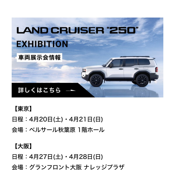 LAND CRUISER"250" EXHIBITION 実車展示会情報  【東京】 日程：4月20日(土)・4月21日(日) 会場：ベルサール秋葉原 1階ホール  【大阪】 日程：4月27日(土)・4月28日(日) 会場：グランフロント大阪 ナレッジプラザ