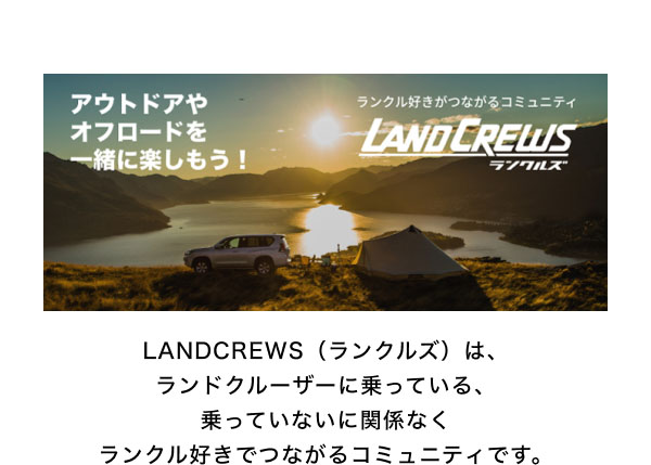 LANDCREWS  LANDCREWS（ランクルズ）は、ランドクルーザーに乗っている、乗っていないに関係なくランクル好きでつながるコミュニティです。