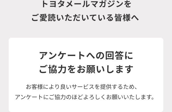 トヨタメールマガジンをご愛読いただいている皆様へ  アンケートへの回答にご協力をお願いします  お客様により良いサービスを提供するため、アンケートにご協力のほどよろしくお願いいたします。