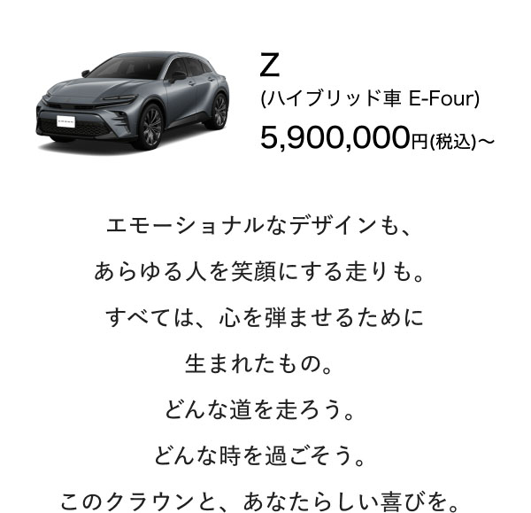 Z (ハイブリッド車 E-Four) 5,900,000円(税込)〜  エモーショナルなデザインも、 あらゆる人を笑顔にする走りも。 すべては、心を弾ませるために 生まれたもの。 どんな道を走ろう。 どんな時を過ごそう。 このクラウンと、あなたらしい喜びを。