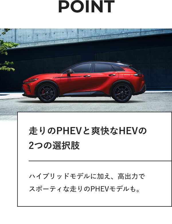 POINT  走りのPHEVと爽快なHEVの 2つの選択肢  ハイブリッドモデルに加え、高出力で スポーティな走りのPHEVモデルも。