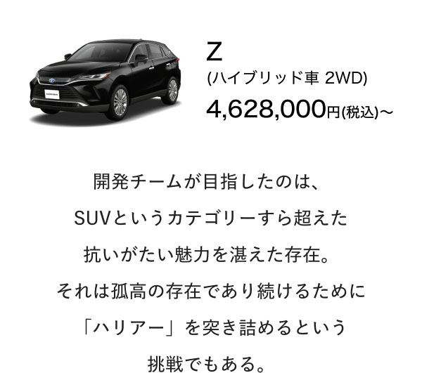 Z (ハイブリッド車 2WD) 4,628,000円(税込)〜  開発チームが目指したのは、 SUVというカテゴリーすら超えた 抗いがたい魅力を湛えた存在。 それは孤高の存在であり続けるために 「ハリアー」を突き詰めるという 挑戦でもある。