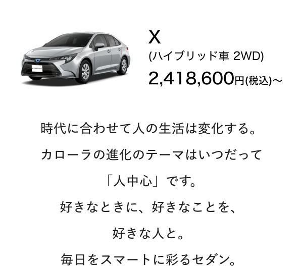 X (ハイブリッド車 2WD) 2,418,600円(税込)〜  時代に合わせて人の生活は変化する。 カローラの進化のテーマはいつだって 「人中心」です。 好きなときに、好きなことを、 好きな人と。 毎日をスマートに彩るセダン。