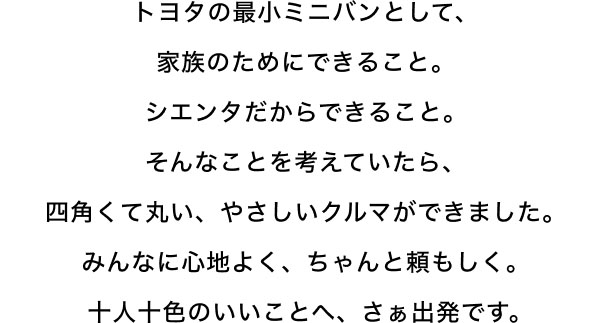 トヨタの最小ミニバンとして、 家族のためにできること。 シエンタだからできること。 そんなことを考えていたら、 四角くて丸い、やさしいクルマができました。 みんなに心地よく、ちゃんと頼もしく。 十人十色のいいことへ、さぁ出発です。