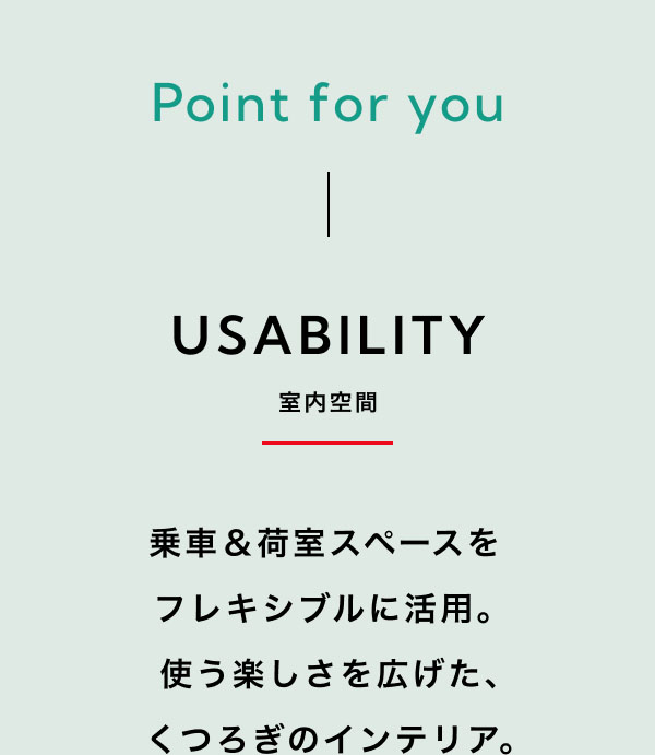 Point for you USABILITY-室内空間-  乗車＆荷室スペースを   フレキシブルに活用。 使う楽しさを広げた、 くつろぎのインテリア。