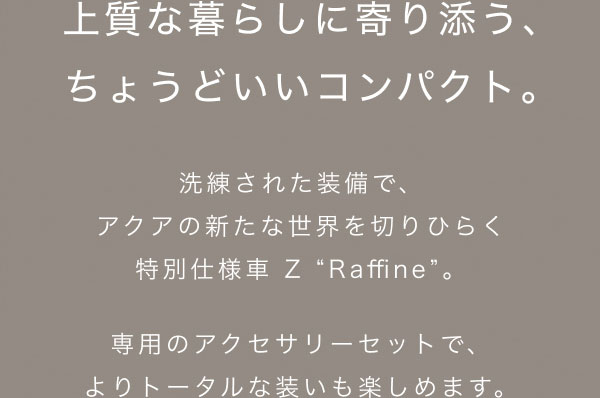 上質な暮らしに寄り添う、 ちょうどいいコンパクト。  洗練された装備で、 アクアの新たな世界を切りひらく 特別仕様車 Z “Raffine”。  専用のアクセサリーセットで、 よりトータルな装いも楽しめます。 