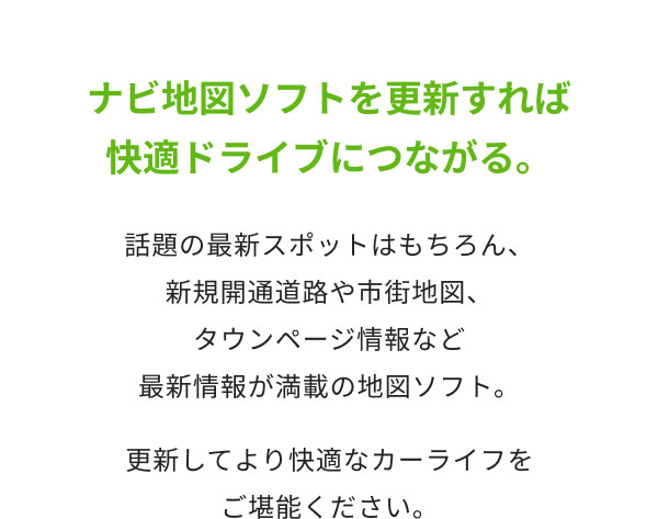 ナビ地図ソフトを更新すれば快適ドライブにつながる。  話題の最新スポットはもちろん、 新規開通道路や市街地図、タウンページ情報など 最新情報が満載の地図ソフト。 更新してより快適なカーライフをご堪能ください。