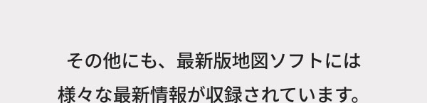 その他にも、最新版地図ソフトには 様々な最新情報が収録されています。