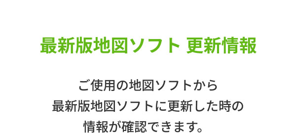 最新版地図ソフト 更新情報  ご使用の地図ソフトから 最新版地図ソフトに更新した時の情報が確認できます。