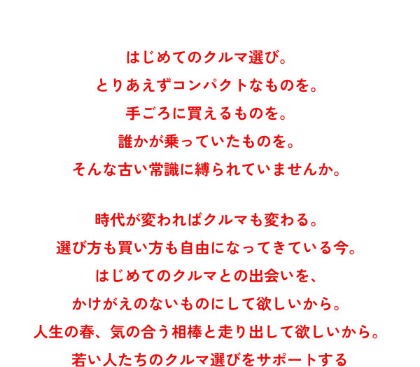 はじめてのクルマ選び。 とりあえずコンパクトなものを。 手ごろに買えるものを。 誰かが乗っていたものを。 そんな古い常識に縛られていませんか。  時代が変わればクルマも変わる。 選び方も買い方も自由になってきている今。 はじめてのクルマとの出会いを、 かけがえのないものにして欲しいから。 人生の春、気の合う相棒と走り出して欲しいから。 若い人たちのクルマ選びをサポートする