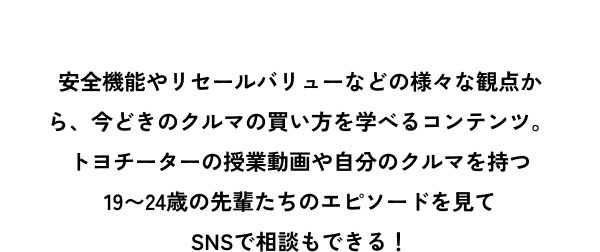 安全機能やリセールバリューなどの様々な観点から、今どきのクルマの買い方を学べるコンテンツ。 トヨチーターの授業動画や自分のクルマを持つ 19〜24歳の先輩たちのエピソードを見て SNSで相談もできる！