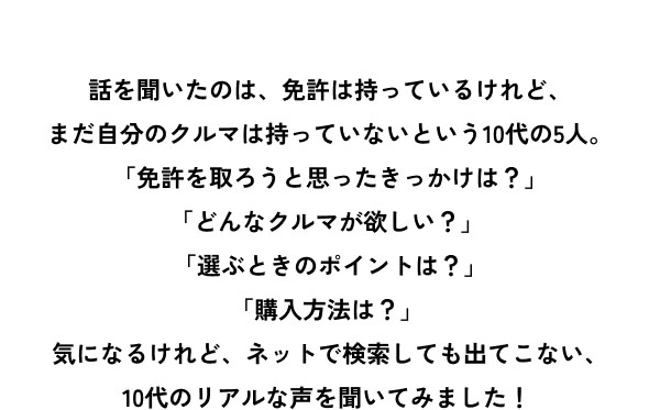 話を聞いたのは、免許は持っているけれど、 まだ自分のクルマは持っていないという10代の5人。「免許を取ろうと思ったきっかけは？」 「どんなクルマが欲しい？」 「選ぶときのポイントは？」 「購入方法は？」 気になるけれど、ネットで検索しても出てこない、10代のリアルな声を聞いてみました！